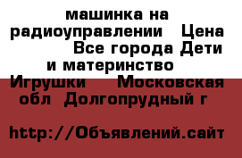 машинка на радиоуправлении › Цена ­ 1 000 - Все города Дети и материнство » Игрушки   . Московская обл.,Долгопрудный г.